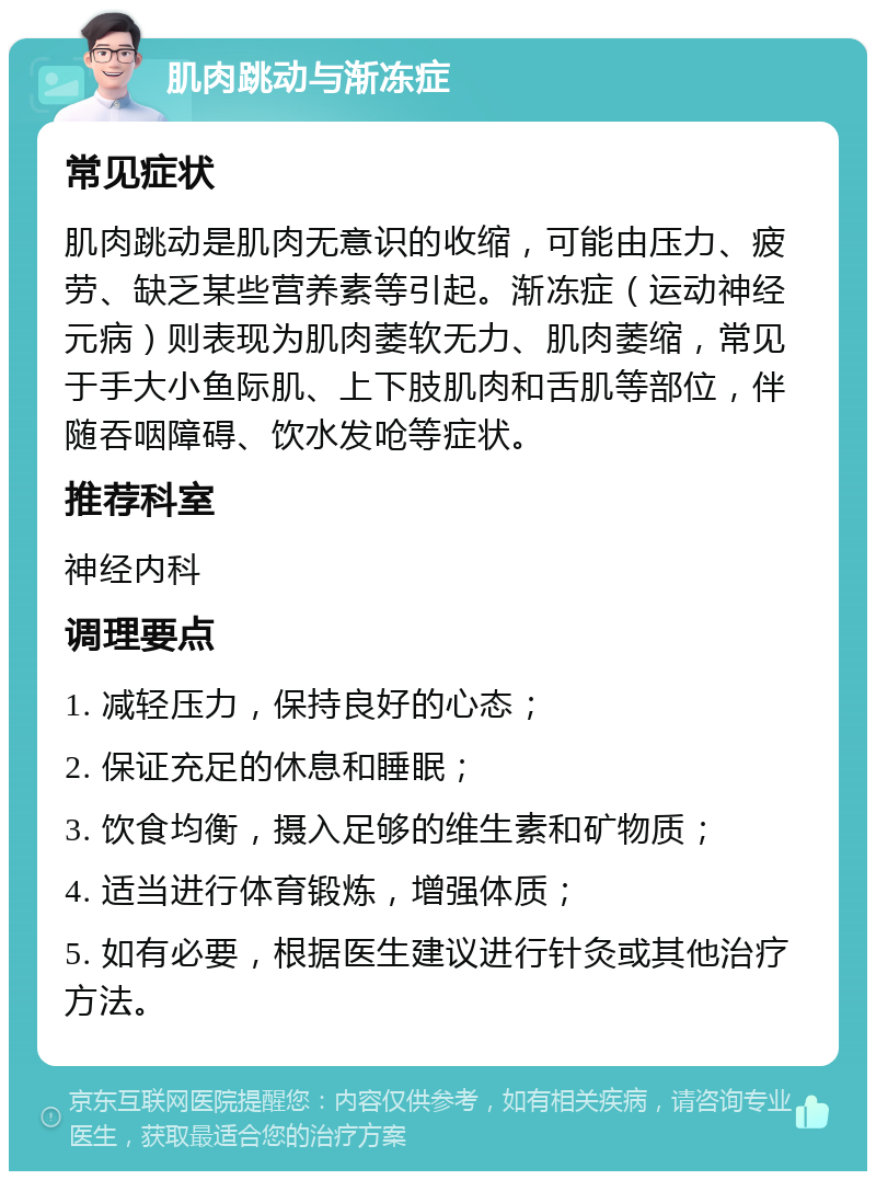 肌肉跳动与渐冻症 常见症状 肌肉跳动是肌肉无意识的收缩，可能由压力、疲劳、缺乏某些营养素等引起。渐冻症（运动神经元病）则表现为肌肉萎软无力、肌肉萎缩，常见于手大小鱼际肌、上下肢肌肉和舌肌等部位，伴随吞咽障碍、饮水发呛等症状。 推荐科室 神经内科 调理要点 1. 减轻压力，保持良好的心态； 2. 保证充足的休息和睡眠； 3. 饮食均衡，摄入足够的维生素和矿物质； 4. 适当进行体育锻炼，增强体质； 5. 如有必要，根据医生建议进行针灸或其他治疗方法。