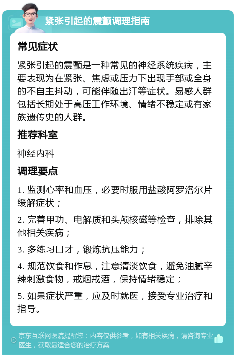 紧张引起的震颤调理指南 常见症状 紧张引起的震颤是一种常见的神经系统疾病，主要表现为在紧张、焦虑或压力下出现手部或全身的不自主抖动，可能伴随出汗等症状。易感人群包括长期处于高压工作环境、情绪不稳定或有家族遗传史的人群。 推荐科室 神经内科 调理要点 1. 监测心率和血压，必要时服用盐酸阿罗洛尔片缓解症状； 2. 完善甲功、电解质和头颅核磁等检查，排除其他相关疾病； 3. 多练习口才，锻炼抗压能力； 4. 规范饮食和作息，注意清淡饮食，避免油腻辛辣刺激食物，戒烟戒酒，保持情绪稳定； 5. 如果症状严重，应及时就医，接受专业治疗和指导。