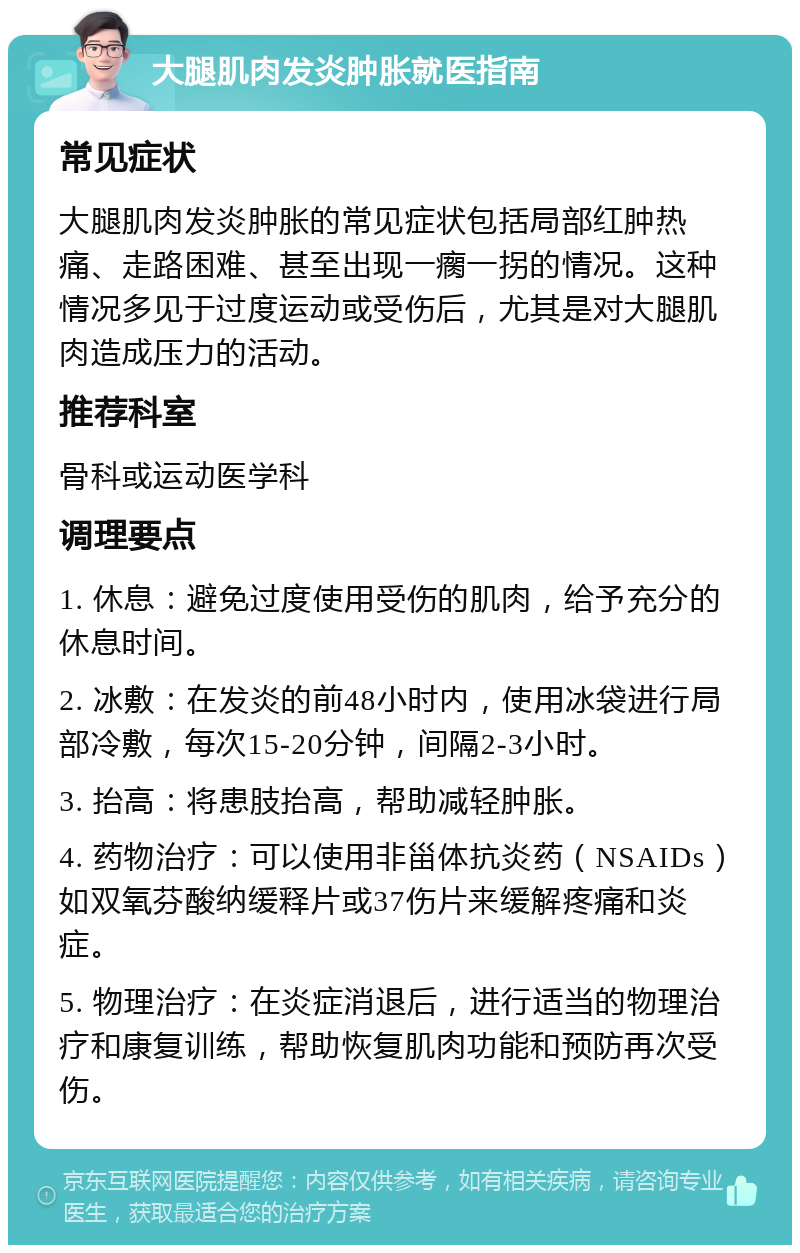 大腿肌肉发炎肿胀就医指南 常见症状 大腿肌肉发炎肿胀的常见症状包括局部红肿热痛、走路困难、甚至出现一瘸一拐的情况。这种情况多见于过度运动或受伤后，尤其是对大腿肌肉造成压力的活动。 推荐科室 骨科或运动医学科 调理要点 1. 休息：避免过度使用受伤的肌肉，给予充分的休息时间。 2. 冰敷：在发炎的前48小时内，使用冰袋进行局部冷敷，每次15-20分钟，间隔2-3小时。 3. 抬高：将患肢抬高，帮助减轻肿胀。 4. 药物治疗：可以使用非甾体抗炎药（NSAIDs）如双氧芬酸纳缓释片或37伤片来缓解疼痛和炎症。 5. 物理治疗：在炎症消退后，进行适当的物理治疗和康复训练，帮助恢复肌肉功能和预防再次受伤。