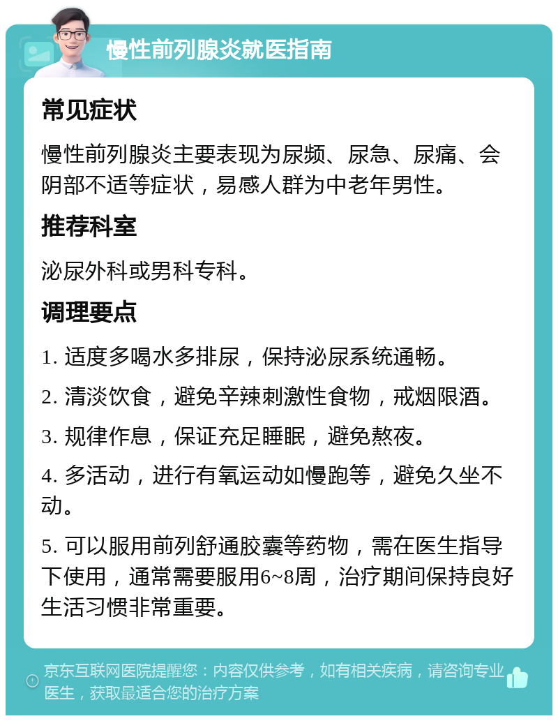 慢性前列腺炎就医指南 常见症状 慢性前列腺炎主要表现为尿频、尿急、尿痛、会阴部不适等症状，易感人群为中老年男性。 推荐科室 泌尿外科或男科专科。 调理要点 1. 适度多喝水多排尿，保持泌尿系统通畅。 2. 清淡饮食，避免辛辣刺激性食物，戒烟限酒。 3. 规律作息，保证充足睡眠，避免熬夜。 4. 多活动，进行有氧运动如慢跑等，避免久坐不动。 5. 可以服用前列舒通胶囊等药物，需在医生指导下使用，通常需要服用6~8周，治疗期间保持良好生活习惯非常重要。