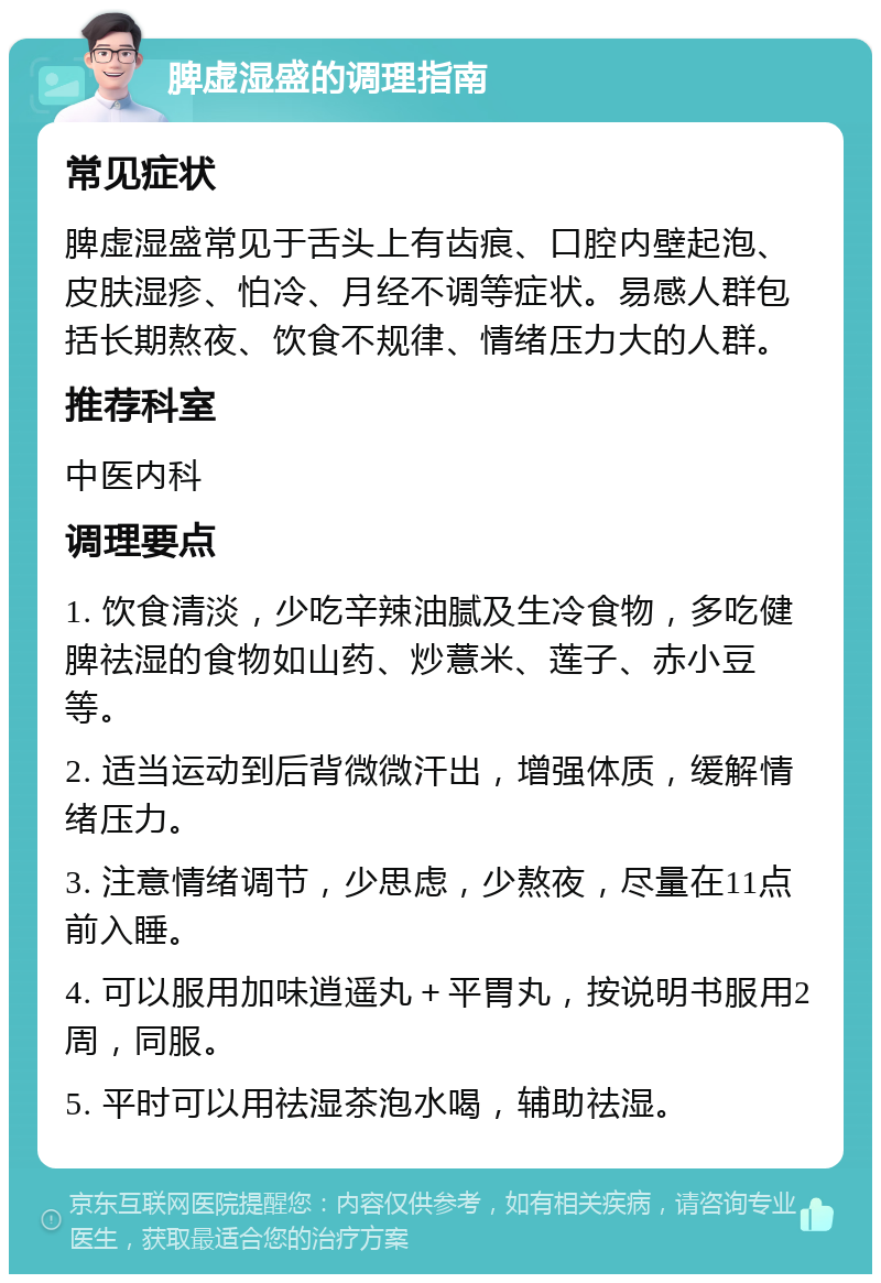 脾虚湿盛的调理指南 常见症状 脾虚湿盛常见于舌头上有齿痕、口腔内壁起泡、皮肤湿疹、怕冷、月经不调等症状。易感人群包括长期熬夜、饮食不规律、情绪压力大的人群。 推荐科室 中医内科 调理要点 1. 饮食清淡，少吃辛辣油腻及生冷食物，多吃健脾祛湿的食物如山药、炒薏米、莲子、赤小豆等。 2. 适当运动到后背微微汗出，增强体质，缓解情绪压力。 3. 注意情绪调节，少思虑，少熬夜，尽量在11点前入睡。 4. 可以服用加味逍遥丸＋平胃丸，按说明书服用2周，同服。 5. 平时可以用祛湿茶泡水喝，辅助祛湿。