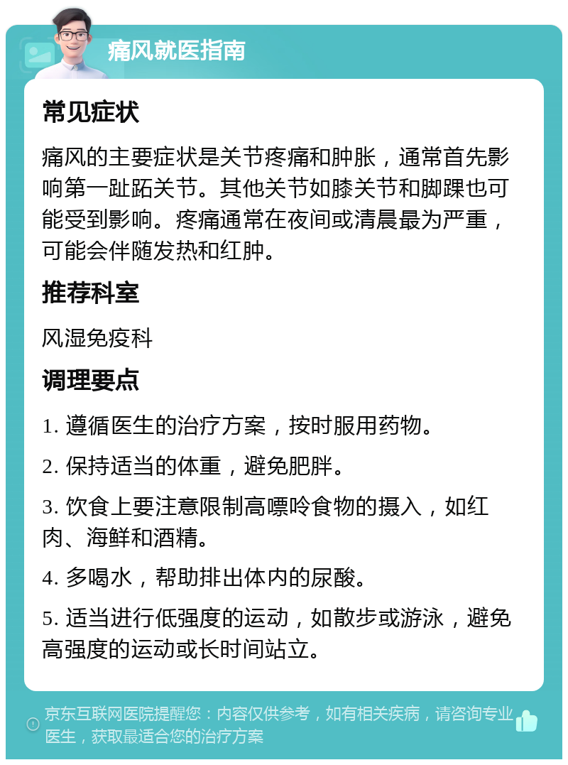 痛风就医指南 常见症状 痛风的主要症状是关节疼痛和肿胀，通常首先影响第一趾跖关节。其他关节如膝关节和脚踝也可能受到影响。疼痛通常在夜间或清晨最为严重，可能会伴随发热和红肿。 推荐科室 风湿免疫科 调理要点 1. 遵循医生的治疗方案，按时服用药物。 2. 保持适当的体重，避免肥胖。 3. 饮食上要注意限制高嘌呤食物的摄入，如红肉、海鲜和酒精。 4. 多喝水，帮助排出体内的尿酸。 5. 适当进行低强度的运动，如散步或游泳，避免高强度的运动或长时间站立。