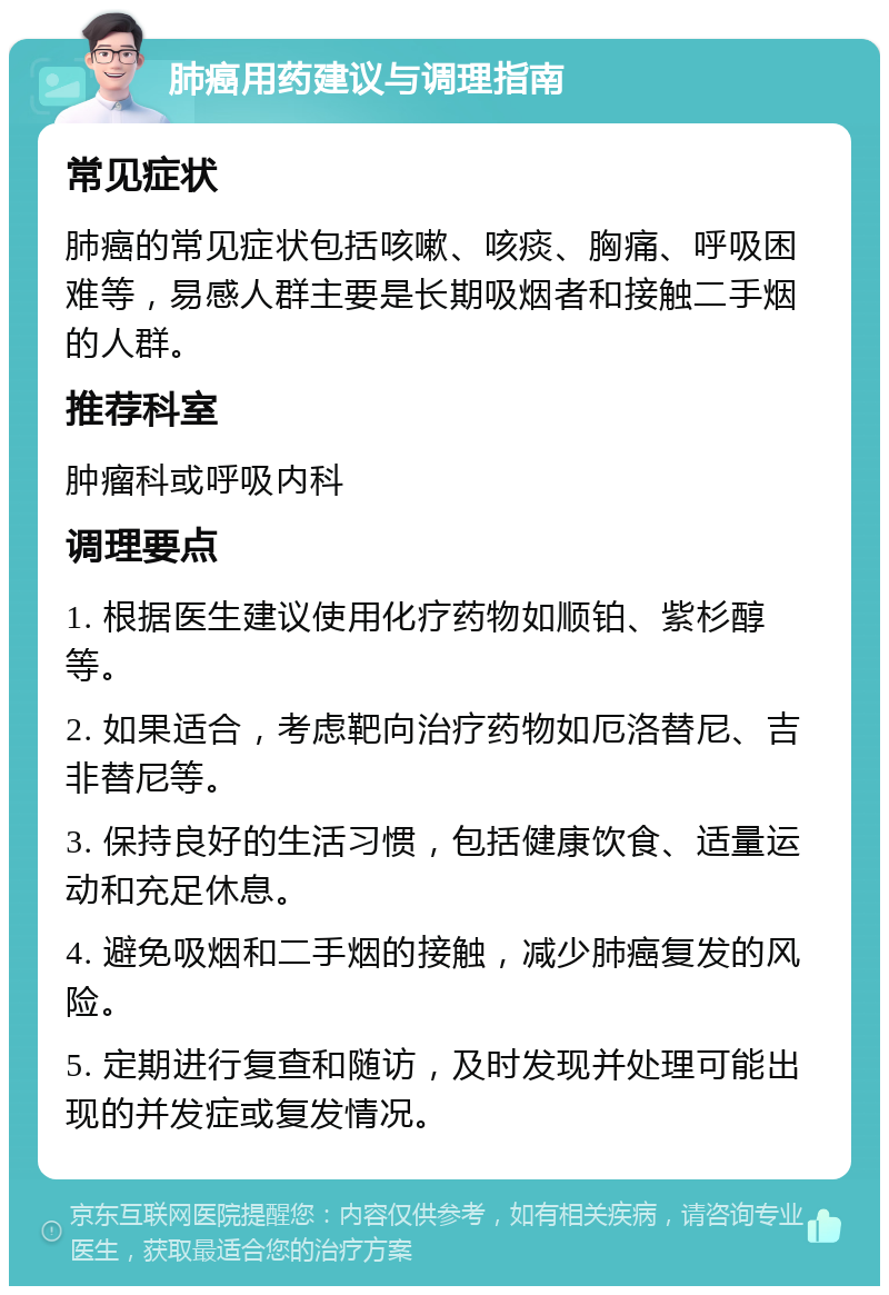 肺癌用药建议与调理指南 常见症状 肺癌的常见症状包括咳嗽、咳痰、胸痛、呼吸困难等，易感人群主要是长期吸烟者和接触二手烟的人群。 推荐科室 肿瘤科或呼吸内科 调理要点 1. 根据医生建议使用化疗药物如顺铂、紫杉醇等。 2. 如果适合，考虑靶向治疗药物如厄洛替尼、吉非替尼等。 3. 保持良好的生活习惯，包括健康饮食、适量运动和充足休息。 4. 避免吸烟和二手烟的接触，减少肺癌复发的风险。 5. 定期进行复查和随访，及时发现并处理可能出现的并发症或复发情况。