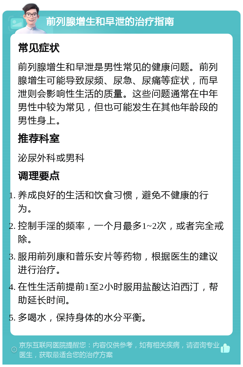 前列腺增生和早泄的治疗指南 常见症状 前列腺增生和早泄是男性常见的健康问题。前列腺增生可能导致尿频、尿急、尿痛等症状，而早泄则会影响性生活的质量。这些问题通常在中年男性中较为常见，但也可能发生在其他年龄段的男性身上。 推荐科室 泌尿外科或男科 调理要点 养成良好的生活和饮食习惯，避免不健康的行为。 控制手淫的频率，一个月最多1~2次，或者完全戒除。 服用前列康和普乐安片等药物，根据医生的建议进行治疗。 在性生活前提前1至2小时服用盐酸达泊西汀，帮助延长时间。 多喝水，保持身体的水分平衡。