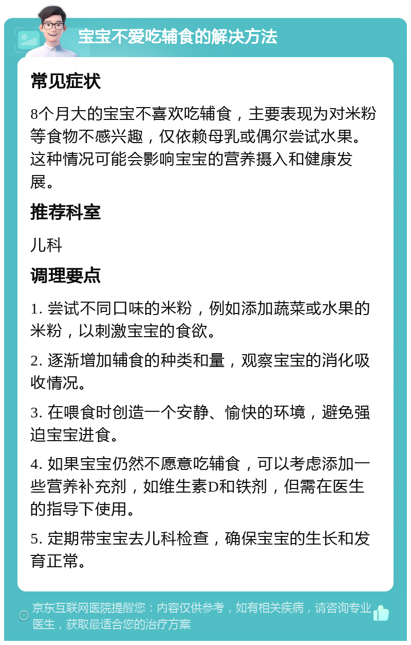 宝宝不爱吃辅食的解决方法 常见症状 8个月大的宝宝不喜欢吃辅食，主要表现为对米粉等食物不感兴趣，仅依赖母乳或偶尔尝试水果。这种情况可能会影响宝宝的营养摄入和健康发展。 推荐科室 儿科 调理要点 1. 尝试不同口味的米粉，例如添加蔬菜或水果的米粉，以刺激宝宝的食欲。 2. 逐渐增加辅食的种类和量，观察宝宝的消化吸收情况。 3. 在喂食时创造一个安静、愉快的环境，避免强迫宝宝进食。 4. 如果宝宝仍然不愿意吃辅食，可以考虑添加一些营养补充剂，如维生素D和铁剂，但需在医生的指导下使用。 5. 定期带宝宝去儿科检查，确保宝宝的生长和发育正常。