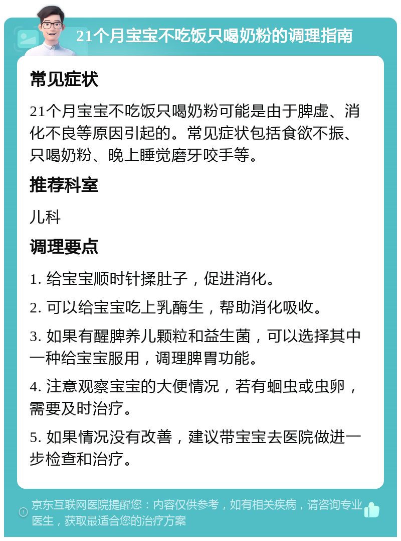 21个月宝宝不吃饭只喝奶粉的调理指南 常见症状 21个月宝宝不吃饭只喝奶粉可能是由于脾虚、消化不良等原因引起的。常见症状包括食欲不振、只喝奶粉、晚上睡觉磨牙咬手等。 推荐科室 儿科 调理要点 1. 给宝宝顺时针揉肚子，促进消化。 2. 可以给宝宝吃上乳酶生，帮助消化吸收。 3. 如果有醒脾养儿颗粒和益生菌，可以选择其中一种给宝宝服用，调理脾胃功能。 4. 注意观察宝宝的大便情况，若有蛔虫或虫卵，需要及时治疗。 5. 如果情况没有改善，建议带宝宝去医院做进一步检查和治疗。