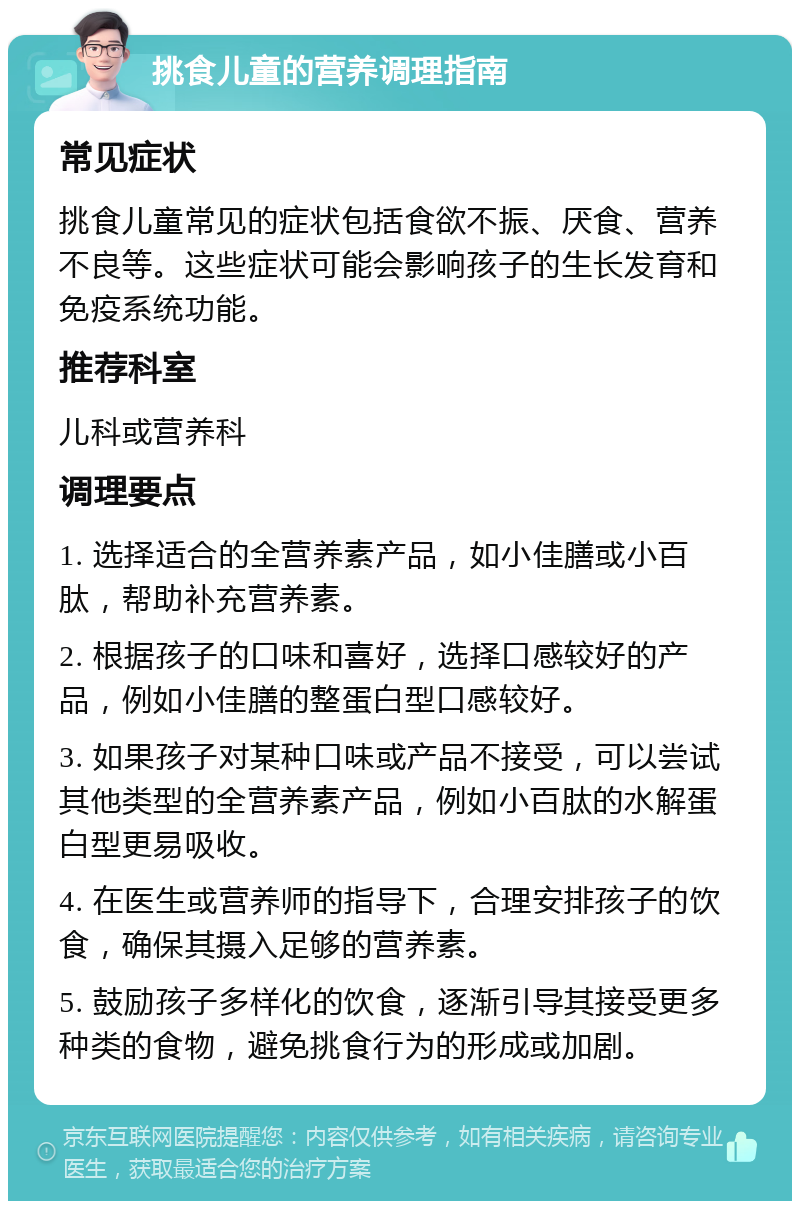 挑食儿童的营养调理指南 常见症状 挑食儿童常见的症状包括食欲不振、厌食、营养不良等。这些症状可能会影响孩子的生长发育和免疫系统功能。 推荐科室 儿科或营养科 调理要点 1. 选择适合的全营养素产品，如小佳膳或小百肽，帮助补充营养素。 2. 根据孩子的口味和喜好，选择口感较好的产品，例如小佳膳的整蛋白型口感较好。 3. 如果孩子对某种口味或产品不接受，可以尝试其他类型的全营养素产品，例如小百肽的水解蛋白型更易吸收。 4. 在医生或营养师的指导下，合理安排孩子的饮食，确保其摄入足够的营养素。 5. 鼓励孩子多样化的饮食，逐渐引导其接受更多种类的食物，避免挑食行为的形成或加剧。