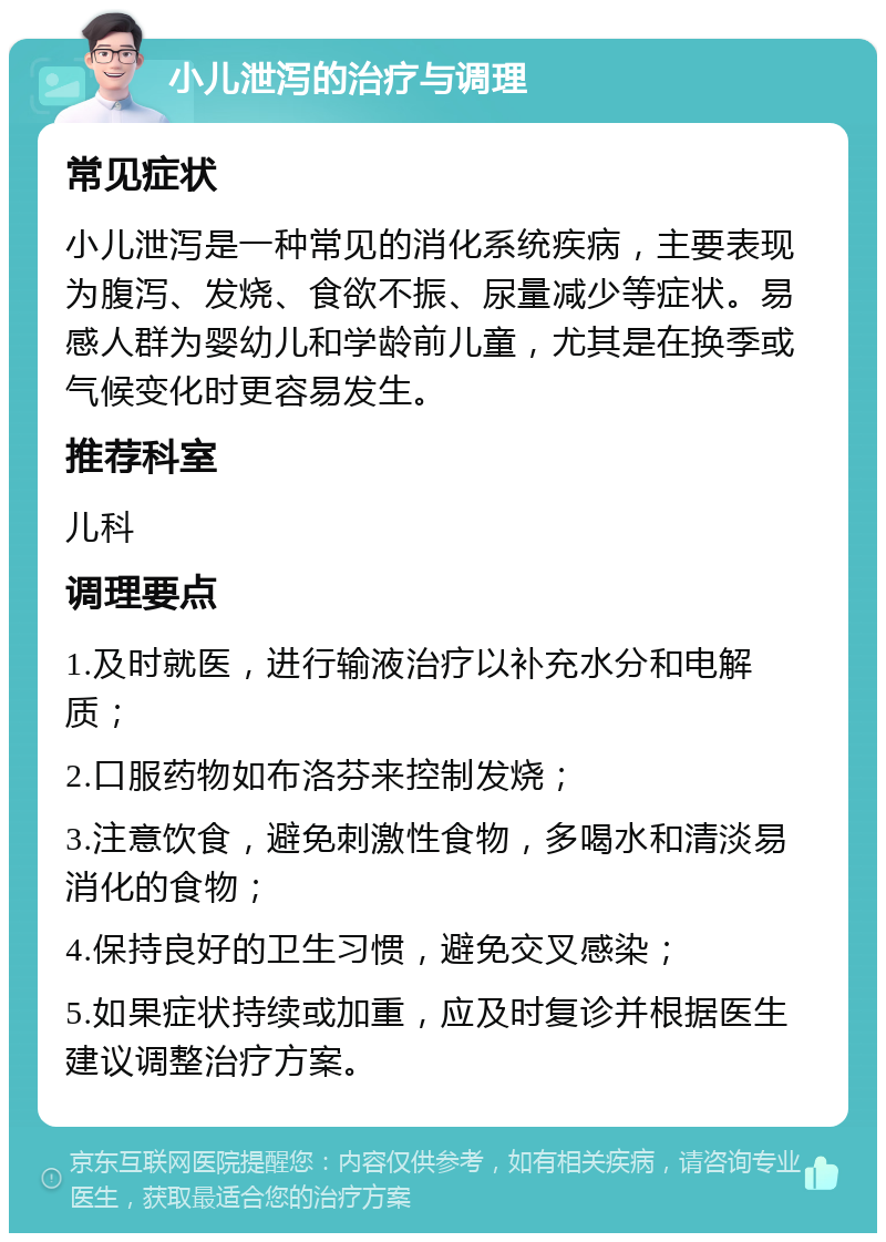 小儿泄泻的治疗与调理 常见症状 小儿泄泻是一种常见的消化系统疾病，主要表现为腹泻、发烧、食欲不振、尿量减少等症状。易感人群为婴幼儿和学龄前儿童，尤其是在换季或气候变化时更容易发生。 推荐科室 儿科 调理要点 1.及时就医，进行输液治疗以补充水分和电解质； 2.口服药物如布洛芬来控制发烧； 3.注意饮食，避免刺激性食物，多喝水和清淡易消化的食物； 4.保持良好的卫生习惯，避免交叉感染； 5.如果症状持续或加重，应及时复诊并根据医生建议调整治疗方案。