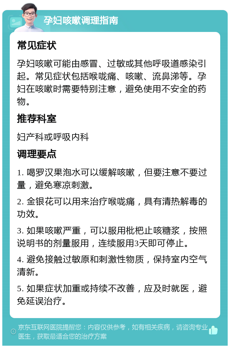 孕妇咳嗽调理指南 常见症状 孕妇咳嗽可能由感冒、过敏或其他呼吸道感染引起。常见症状包括喉咙痛、咳嗽、流鼻涕等。孕妇在咳嗽时需要特别注意，避免使用不安全的药物。 推荐科室 妇产科或呼吸内科 调理要点 1. 喝罗汉果泡水可以缓解咳嗽，但要注意不要过量，避免寒凉刺激。 2. 金银花可以用来治疗喉咙痛，具有清热解毒的功效。 3. 如果咳嗽严重，可以服用枇杷止咳糖浆，按照说明书的剂量服用，连续服用3天即可停止。 4. 避免接触过敏原和刺激性物质，保持室内空气清新。 5. 如果症状加重或持续不改善，应及时就医，避免延误治疗。