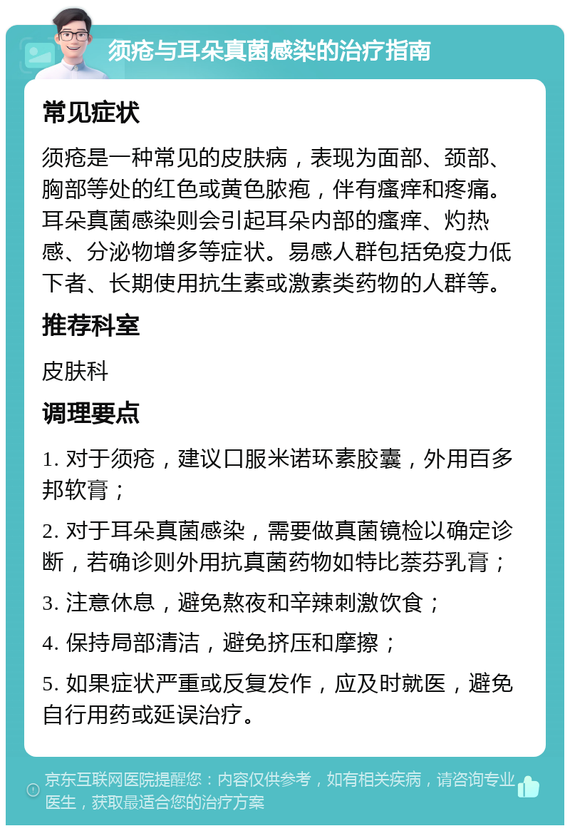 须疮与耳朵真菌感染的治疗指南 常见症状 须疮是一种常见的皮肤病，表现为面部、颈部、胸部等处的红色或黄色脓疱，伴有瘙痒和疼痛。耳朵真菌感染则会引起耳朵内部的瘙痒、灼热感、分泌物增多等症状。易感人群包括免疫力低下者、长期使用抗生素或激素类药物的人群等。 推荐科室 皮肤科 调理要点 1. 对于须疮，建议口服米诺环素胶囊，外用百多邦软膏； 2. 对于耳朵真菌感染，需要做真菌镜检以确定诊断，若确诊则外用抗真菌药物如特比萘芬乳膏； 3. 注意休息，避免熬夜和辛辣刺激饮食； 4. 保持局部清洁，避免挤压和摩擦； 5. 如果症状严重或反复发作，应及时就医，避免自行用药或延误治疗。