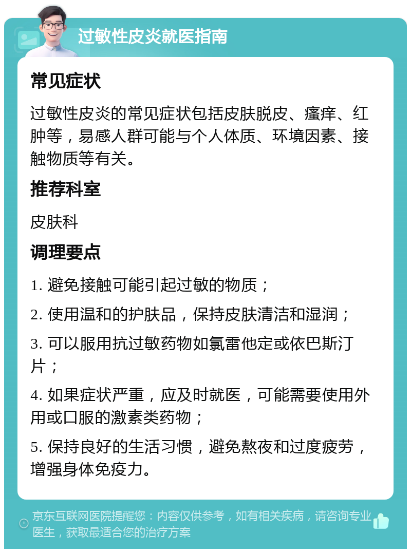 过敏性皮炎就医指南 常见症状 过敏性皮炎的常见症状包括皮肤脱皮、瘙痒、红肿等，易感人群可能与个人体质、环境因素、接触物质等有关。 推荐科室 皮肤科 调理要点 1. 避免接触可能引起过敏的物质； 2. 使用温和的护肤品，保持皮肤清洁和湿润； 3. 可以服用抗过敏药物如氯雷他定或依巴斯汀片； 4. 如果症状严重，应及时就医，可能需要使用外用或口服的激素类药物； 5. 保持良好的生活习惯，避免熬夜和过度疲劳，增强身体免疫力。