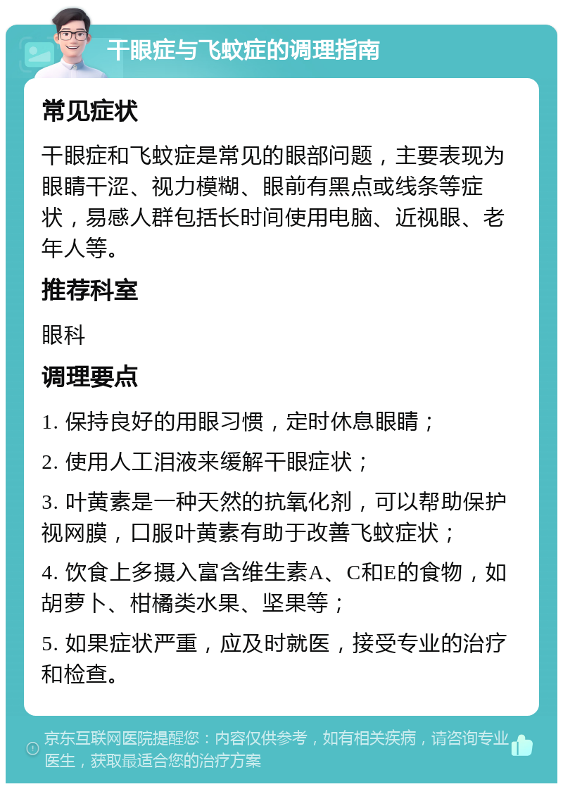 干眼症与飞蚊症的调理指南 常见症状 干眼症和飞蚊症是常见的眼部问题，主要表现为眼睛干涩、视力模糊、眼前有黑点或线条等症状，易感人群包括长时间使用电脑、近视眼、老年人等。 推荐科室 眼科 调理要点 1. 保持良好的用眼习惯，定时休息眼睛； 2. 使用人工泪液来缓解干眼症状； 3. 叶黄素是一种天然的抗氧化剂，可以帮助保护视网膜，口服叶黄素有助于改善飞蚊症状； 4. 饮食上多摄入富含维生素A、C和E的食物，如胡萝卜、柑橘类水果、坚果等； 5. 如果症状严重，应及时就医，接受专业的治疗和检查。