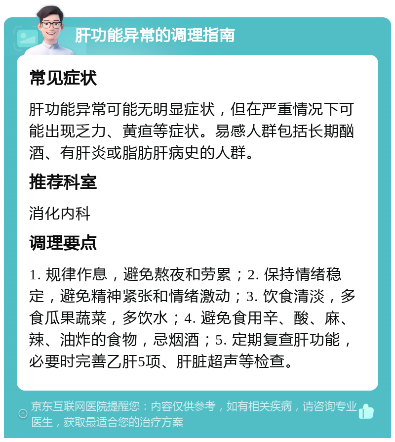 肝功能异常的调理指南 常见症状 肝功能异常可能无明显症状，但在严重情况下可能出现乏力、黄疸等症状。易感人群包括长期酗酒、有肝炎或脂肪肝病史的人群。 推荐科室 消化内科 调理要点 1. 规律作息，避免熬夜和劳累；2. 保持情绪稳定，避免精神紧张和情绪激动；3. 饮食清淡，多食瓜果蔬菜，多饮水；4. 避免食用辛、酸、麻、辣、油炸的食物，忌烟酒；5. 定期复查肝功能，必要时完善乙肝5项、肝脏超声等检查。