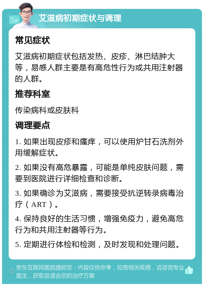 艾滋病初期症状与调理 常见症状 艾滋病初期症状包括发热、皮疹、淋巴结肿大等，易感人群主要是有高危性行为或共用注射器的人群。 推荐科室 传染病科或皮肤科 调理要点 1. 如果出现皮疹和瘙痒，可以使用炉甘石洗剂外用缓解症状。 2. 如果没有高危暴露，可能是单纯皮肤问题，需要到医院进行详细检查和诊断。 3. 如果确诊为艾滋病，需要接受抗逆转录病毒治疗（ART）。 4. 保持良好的生活习惯，增强免疫力，避免高危行为和共用注射器等行为。 5. 定期进行体检和检测，及时发现和处理问题。