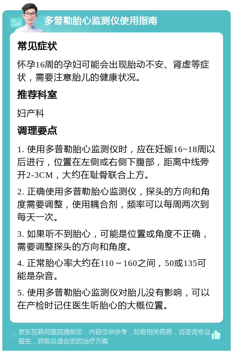 多普勒胎心监测仪使用指南 常见症状 怀孕16周的孕妇可能会出现胎动不安、肾虚等症状，需要注意胎儿的健康状况。 推荐科室 妇产科 调理要点 1. 使用多普勒胎心监测仪时，应在妊娠16~18周以后进行，位置在左侧或右侧下腹部，距离中线旁开2-3CM，大约在耻骨联合上方。 2. 正确使用多普勒胎心监测仪，探头的方向和角度需要调整，使用耦合剂，频率可以每周两次到每天一次。 3. 如果听不到胎心，可能是位置或角度不正确，需要调整探头的方向和角度。 4. 正常胎心率大约在110～160之间，50或135可能是杂音。 5. 使用多普勒胎心监测仪对胎儿没有影响，可以在产检时记住医生听胎心的大概位置。