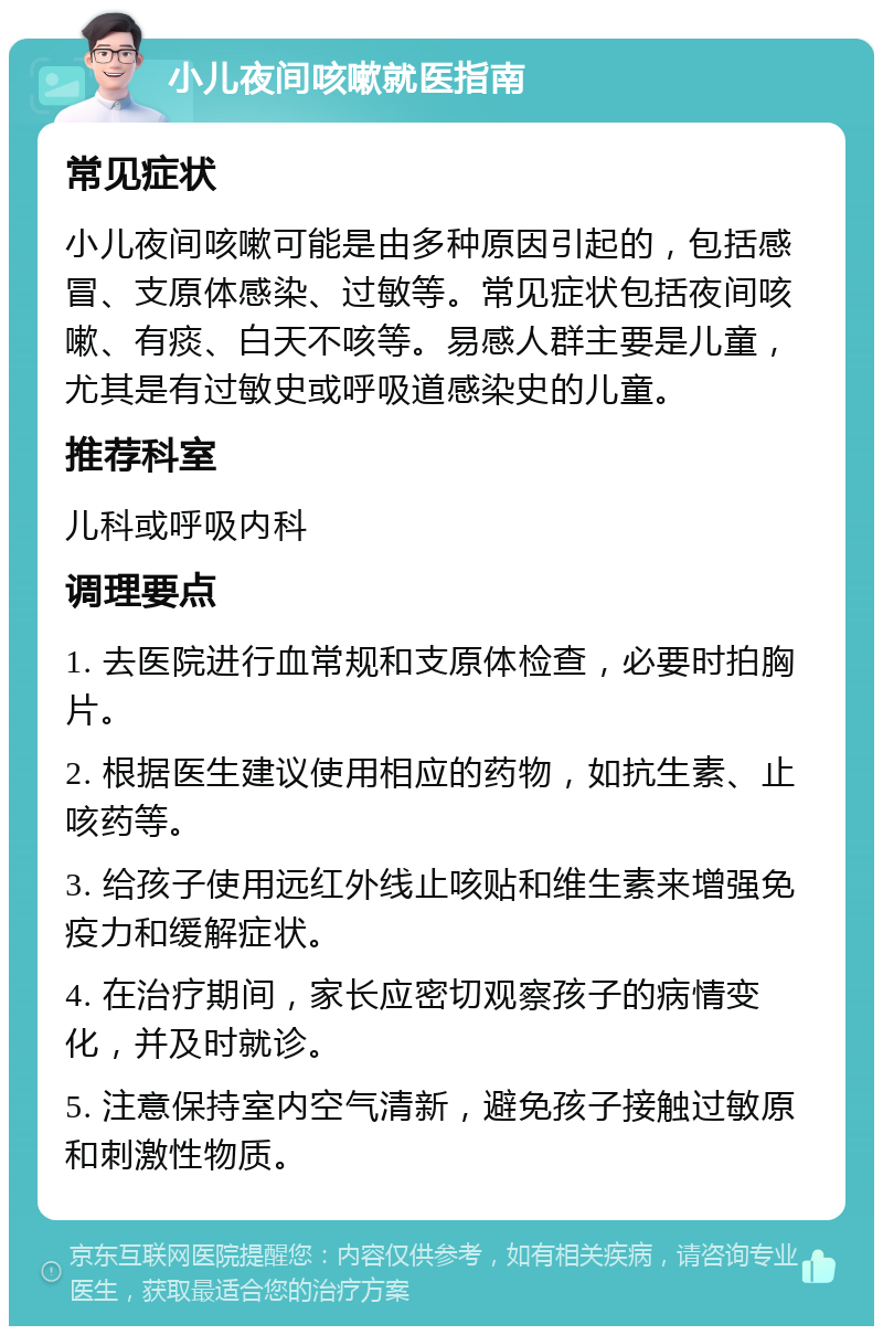 小儿夜间咳嗽就医指南 常见症状 小儿夜间咳嗽可能是由多种原因引起的，包括感冒、支原体感染、过敏等。常见症状包括夜间咳嗽、有痰、白天不咳等。易感人群主要是儿童，尤其是有过敏史或呼吸道感染史的儿童。 推荐科室 儿科或呼吸内科 调理要点 1. 去医院进行血常规和支原体检查，必要时拍胸片。 2. 根据医生建议使用相应的药物，如抗生素、止咳药等。 3. 给孩子使用远红外线止咳贴和维生素来增强免疫力和缓解症状。 4. 在治疗期间，家长应密切观察孩子的病情变化，并及时就诊。 5. 注意保持室内空气清新，避免孩子接触过敏原和刺激性物质。