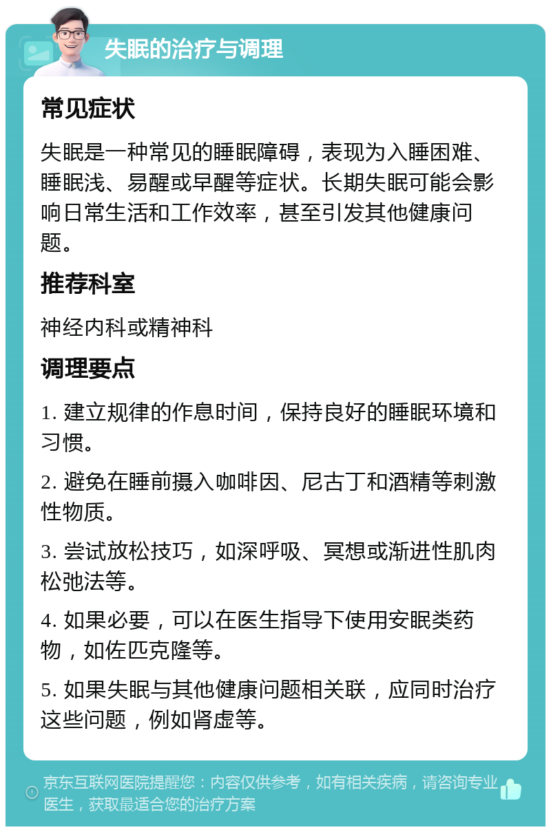 失眠的治疗与调理 常见症状 失眠是一种常见的睡眠障碍，表现为入睡困难、睡眠浅、易醒或早醒等症状。长期失眠可能会影响日常生活和工作效率，甚至引发其他健康问题。 推荐科室 神经内科或精神科 调理要点 1. 建立规律的作息时间，保持良好的睡眠环境和习惯。 2. 避免在睡前摄入咖啡因、尼古丁和酒精等刺激性物质。 3. 尝试放松技巧，如深呼吸、冥想或渐进性肌肉松弛法等。 4. 如果必要，可以在医生指导下使用安眠类药物，如佐匹克隆等。 5. 如果失眠与其他健康问题相关联，应同时治疗这些问题，例如肾虚等。