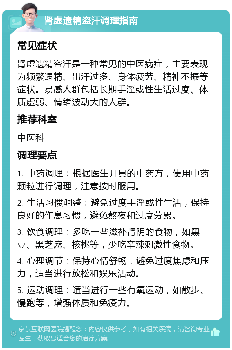 肾虚遗精盗汗调理指南 常见症状 肾虚遗精盗汗是一种常见的中医病症，主要表现为频繁遗精、出汗过多、身体疲劳、精神不振等症状。易感人群包括长期手淫或性生活过度、体质虚弱、情绪波动大的人群。 推荐科室 中医科 调理要点 1. 中药调理：根据医生开具的中药方，使用中药颗粒进行调理，注意按时服用。 2. 生活习惯调整：避免过度手淫或性生活，保持良好的作息习惯，避免熬夜和过度劳累。 3. 饮食调理：多吃一些滋补肾阴的食物，如黑豆、黑芝麻、核桃等，少吃辛辣刺激性食物。 4. 心理调节：保持心情舒畅，避免过度焦虑和压力，适当进行放松和娱乐活动。 5. 运动调理：适当进行一些有氧运动，如散步、慢跑等，增强体质和免疫力。