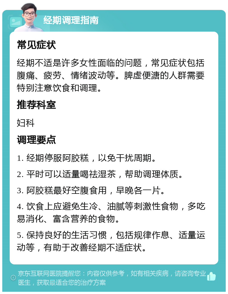 经期调理指南 常见症状 经期不适是许多女性面临的问题，常见症状包括腹痛、疲劳、情绪波动等。脾虚便溏的人群需要特别注意饮食和调理。 推荐科室 妇科 调理要点 1. 经期停服阿胶糕，以免干扰周期。 2. 平时可以适量喝祛湿茶，帮助调理体质。 3. 阿胶糕最好空腹食用，早晚各一片。 4. 饮食上应避免生冷、油腻等刺激性食物，多吃易消化、富含营养的食物。 5. 保持良好的生活习惯，包括规律作息、适量运动等，有助于改善经期不适症状。