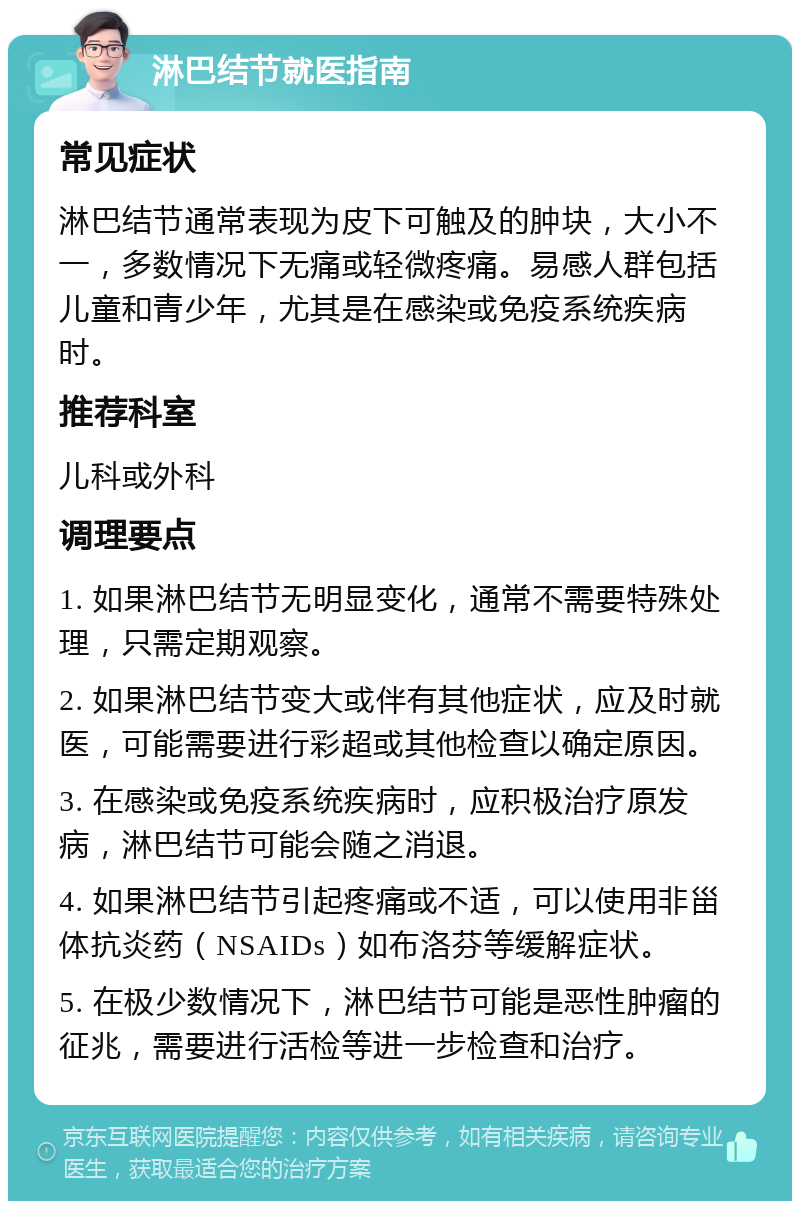 淋巴结节就医指南 常见症状 淋巴结节通常表现为皮下可触及的肿块，大小不一，多数情况下无痛或轻微疼痛。易感人群包括儿童和青少年，尤其是在感染或免疫系统疾病时。 推荐科室 儿科或外科 调理要点 1. 如果淋巴结节无明显变化，通常不需要特殊处理，只需定期观察。 2. 如果淋巴结节变大或伴有其他症状，应及时就医，可能需要进行彩超或其他检查以确定原因。 3. 在感染或免疫系统疾病时，应积极治疗原发病，淋巴结节可能会随之消退。 4. 如果淋巴结节引起疼痛或不适，可以使用非甾体抗炎药（NSAIDs）如布洛芬等缓解症状。 5. 在极少数情况下，淋巴结节可能是恶性肿瘤的征兆，需要进行活检等进一步检查和治疗。