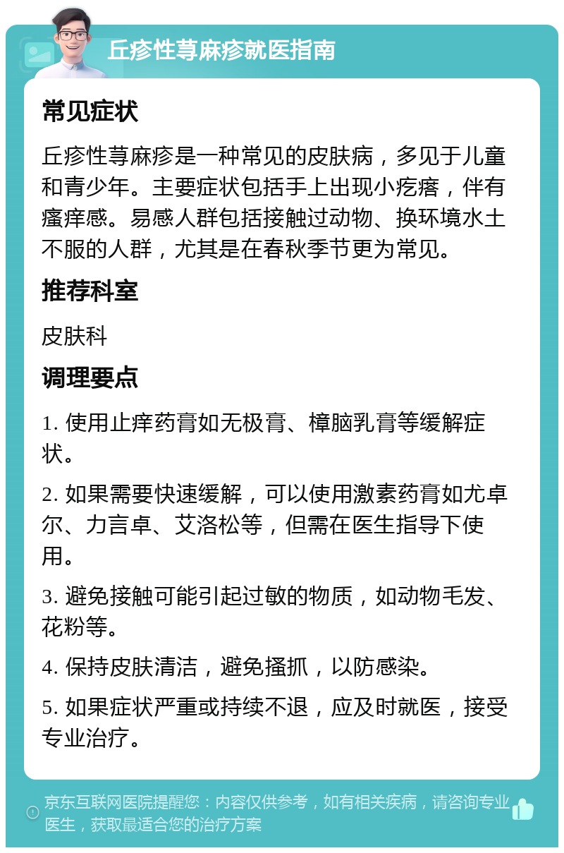 丘疹性荨麻疹就医指南 常见症状 丘疹性荨麻疹是一种常见的皮肤病，多见于儿童和青少年。主要症状包括手上出现小疙瘩，伴有瘙痒感。易感人群包括接触过动物、换环境水土不服的人群，尤其是在春秋季节更为常见。 推荐科室 皮肤科 调理要点 1. 使用止痒药膏如无极膏、樟脑乳膏等缓解症状。 2. 如果需要快速缓解，可以使用激素药膏如尤卓尔、力言卓、艾洛松等，但需在医生指导下使用。 3. 避免接触可能引起过敏的物质，如动物毛发、花粉等。 4. 保持皮肤清洁，避免搔抓，以防感染。 5. 如果症状严重或持续不退，应及时就医，接受专业治疗。