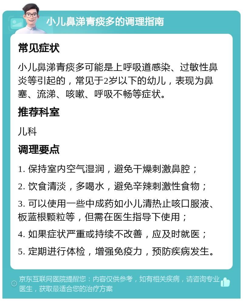 小儿鼻涕青痰多的调理指南 常见症状 小儿鼻涕青痰多可能是上呼吸道感染、过敏性鼻炎等引起的，常见于2岁以下的幼儿，表现为鼻塞、流涕、咳嗽、呼吸不畅等症状。 推荐科室 儿科 调理要点 1. 保持室内空气湿润，避免干燥刺激鼻腔； 2. 饮食清淡，多喝水，避免辛辣刺激性食物； 3. 可以使用一些中成药如小儿清热止咳口服液、板蓝根颗粒等，但需在医生指导下使用； 4. 如果症状严重或持续不改善，应及时就医； 5. 定期进行体检，增强免疫力，预防疾病发生。