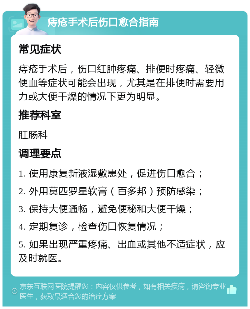 痔疮手术后伤口愈合指南 常见症状 痔疮手术后，伤口红肿疼痛、排便时疼痛、轻微便血等症状可能会出现，尤其是在排便时需要用力或大便干燥的情况下更为明显。 推荐科室 肛肠科 调理要点 1. 使用康复新液湿敷患处，促进伤口愈合； 2. 外用莫匹罗星软膏（百多邦）预防感染； 3. 保持大便通畅，避免便秘和大便干燥； 4. 定期复诊，检查伤口恢复情况； 5. 如果出现严重疼痛、出血或其他不适症状，应及时就医。