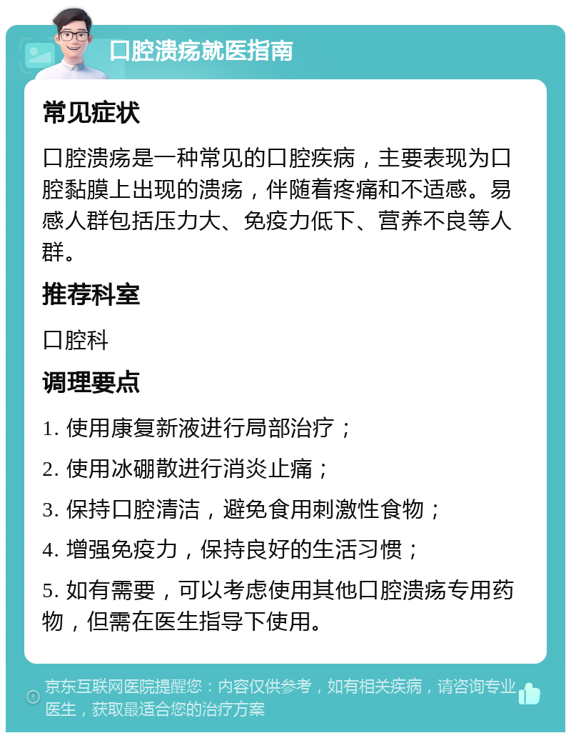 口腔溃疡就医指南 常见症状 口腔溃疡是一种常见的口腔疾病，主要表现为口腔黏膜上出现的溃疡，伴随着疼痛和不适感。易感人群包括压力大、免疫力低下、营养不良等人群。 推荐科室 口腔科 调理要点 1. 使用康复新液进行局部治疗； 2. 使用冰硼散进行消炎止痛； 3. 保持口腔清洁，避免食用刺激性食物； 4. 增强免疫力，保持良好的生活习惯； 5. 如有需要，可以考虑使用其他口腔溃疡专用药物，但需在医生指导下使用。