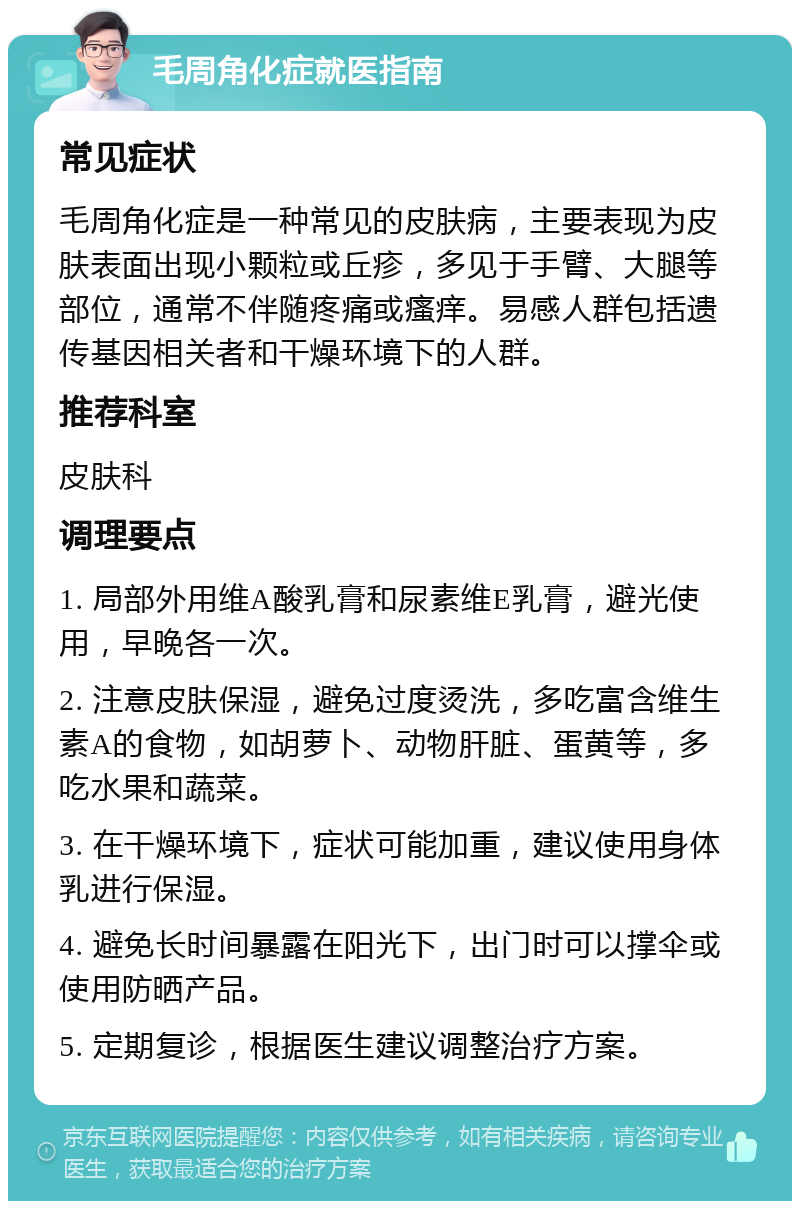 毛周角化症就医指南 常见症状 毛周角化症是一种常见的皮肤病，主要表现为皮肤表面出现小颗粒或丘疹，多见于手臂、大腿等部位，通常不伴随疼痛或瘙痒。易感人群包括遗传基因相关者和干燥环境下的人群。 推荐科室 皮肤科 调理要点 1. 局部外用维A酸乳膏和尿素维E乳膏，避光使用，早晚各一次。 2. 注意皮肤保湿，避免过度烫洗，多吃富含维生素A的食物，如胡萝卜、动物肝脏、蛋黄等，多吃水果和蔬菜。 3. 在干燥环境下，症状可能加重，建议使用身体乳进行保湿。 4. 避免长时间暴露在阳光下，出门时可以撑伞或使用防晒产品。 5. 定期复诊，根据医生建议调整治疗方案。