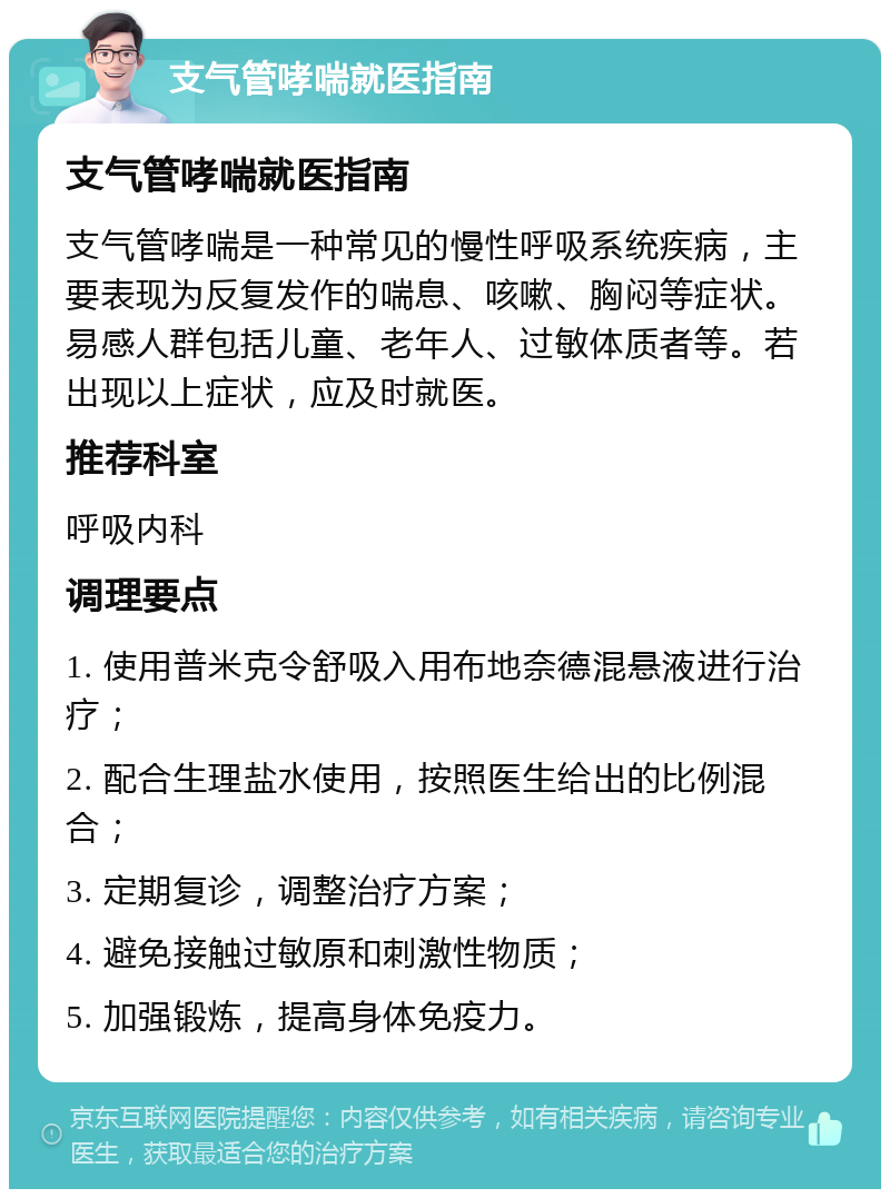 支气管哮喘就医指南 支气管哮喘就医指南 支气管哮喘是一种常见的慢性呼吸系统疾病，主要表现为反复发作的喘息、咳嗽、胸闷等症状。易感人群包括儿童、老年人、过敏体质者等。若出现以上症状，应及时就医。 推荐科室 呼吸内科 调理要点 1. 使用普米克令舒吸入用布地奈德混悬液进行治疗； 2. 配合生理盐水使用，按照医生给出的比例混合； 3. 定期复诊，调整治疗方案； 4. 避免接触过敏原和刺激性物质； 5. 加强锻炼，提高身体免疫力。