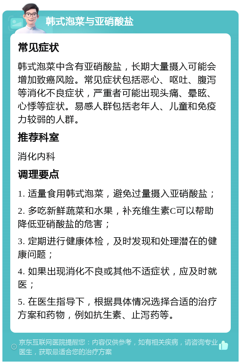 韩式泡菜与亚硝酸盐 常见症状 韩式泡菜中含有亚硝酸盐，长期大量摄入可能会增加致癌风险。常见症状包括恶心、呕吐、腹泻等消化不良症状，严重者可能出现头痛、晕眩、心悸等症状。易感人群包括老年人、儿童和免疫力较弱的人群。 推荐科室 消化内科 调理要点 1. 适量食用韩式泡菜，避免过量摄入亚硝酸盐； 2. 多吃新鲜蔬菜和水果，补充维生素C可以帮助降低亚硝酸盐的危害； 3. 定期进行健康体检，及时发现和处理潜在的健康问题； 4. 如果出现消化不良或其他不适症状，应及时就医； 5. 在医生指导下，根据具体情况选择合适的治疗方案和药物，例如抗生素、止泻药等。