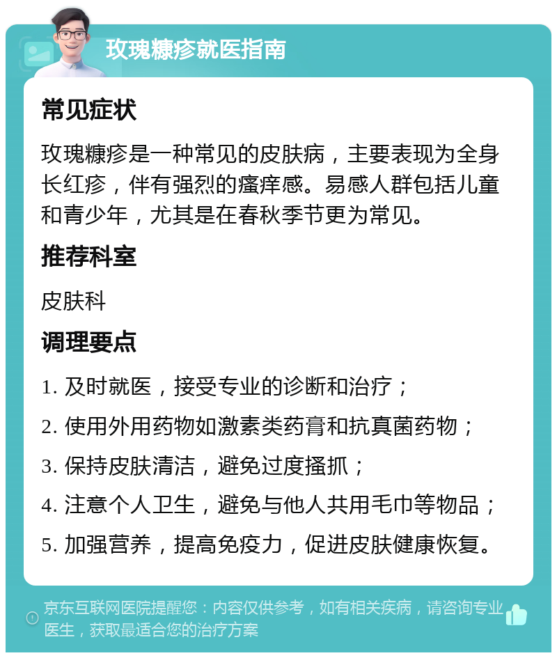 玫瑰糠疹就医指南 常见症状 玫瑰糠疹是一种常见的皮肤病，主要表现为全身长红疹，伴有强烈的瘙痒感。易感人群包括儿童和青少年，尤其是在春秋季节更为常见。 推荐科室 皮肤科 调理要点 1. 及时就医，接受专业的诊断和治疗； 2. 使用外用药物如激素类药膏和抗真菌药物； 3. 保持皮肤清洁，避免过度搔抓； 4. 注意个人卫生，避免与他人共用毛巾等物品； 5. 加强营养，提高免疫力，促进皮肤健康恢复。