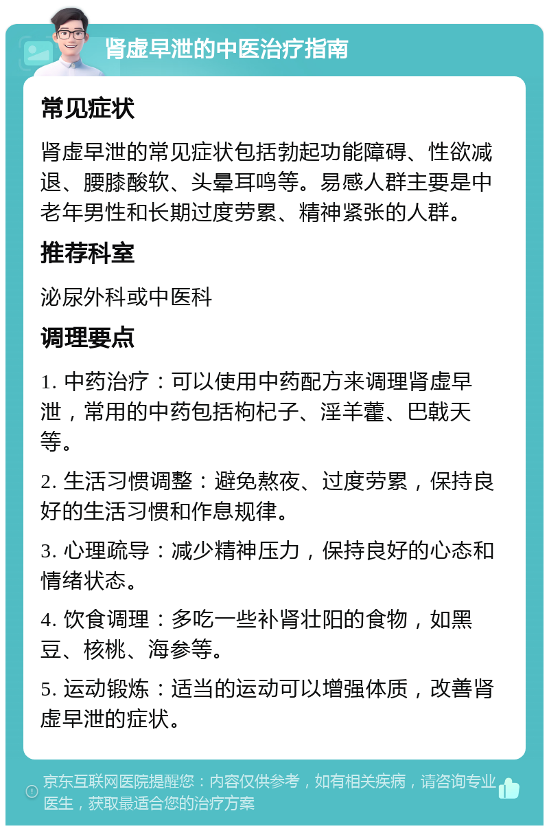 肾虚早泄的中医治疗指南 常见症状 肾虚早泄的常见症状包括勃起功能障碍、性欲减退、腰膝酸软、头晕耳鸣等。易感人群主要是中老年男性和长期过度劳累、精神紧张的人群。 推荐科室 泌尿外科或中医科 调理要点 1. 中药治疗：可以使用中药配方来调理肾虚早泄，常用的中药包括枸杞子、淫羊藿、巴戟天等。 2. 生活习惯调整：避免熬夜、过度劳累，保持良好的生活习惯和作息规律。 3. 心理疏导：减少精神压力，保持良好的心态和情绪状态。 4. 饮食调理：多吃一些补肾壮阳的食物，如黑豆、核桃、海参等。 5. 运动锻炼：适当的运动可以增强体质，改善肾虚早泄的症状。