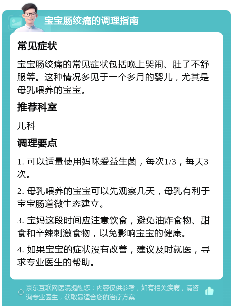 宝宝肠绞痛的调理指南 常见症状 宝宝肠绞痛的常见症状包括晚上哭闹、肚子不舒服等。这种情况多见于一个多月的婴儿，尤其是母乳喂养的宝宝。 推荐科室 儿科 调理要点 1. 可以适量使用妈咪爱益生菌，每次1/3，每天3次。 2. 母乳喂养的宝宝可以先观察几天，母乳有利于宝宝肠道微生态建立。 3. 宝妈这段时间应注意饮食，避免油炸食物、甜食和辛辣刺激食物，以免影响宝宝的健康。 4. 如果宝宝的症状没有改善，建议及时就医，寻求专业医生的帮助。