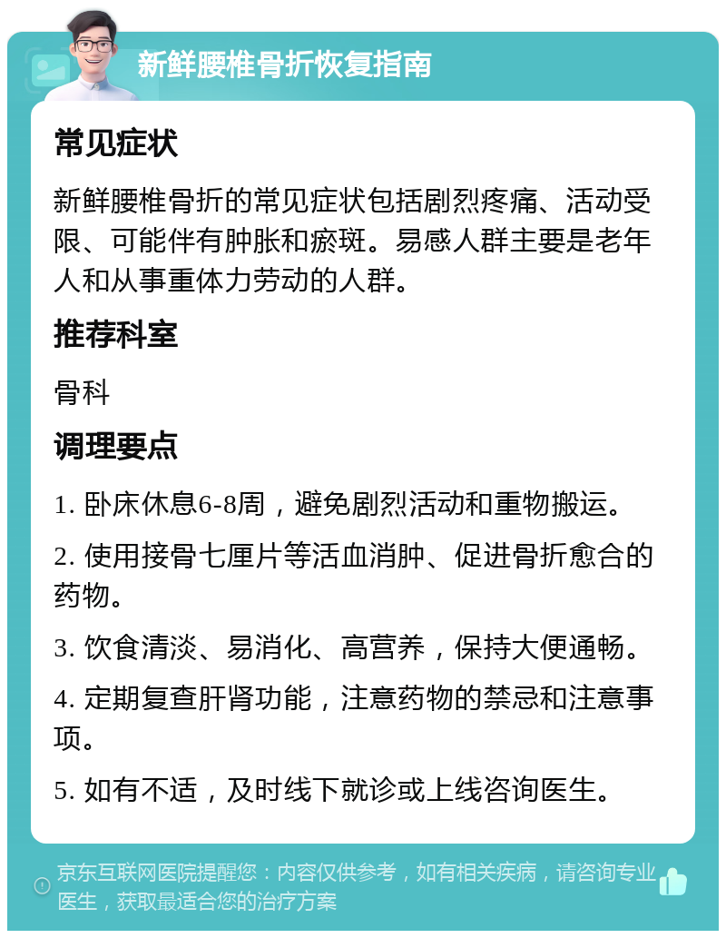 新鲜腰椎骨折恢复指南 常见症状 新鲜腰椎骨折的常见症状包括剧烈疼痛、活动受限、可能伴有肿胀和瘀斑。易感人群主要是老年人和从事重体力劳动的人群。 推荐科室 骨科 调理要点 1. 卧床休息6-8周，避免剧烈活动和重物搬运。 2. 使用接骨七厘片等活血消肿、促进骨折愈合的药物。 3. 饮食清淡、易消化、高营养，保持大便通畅。 4. 定期复查肝肾功能，注意药物的禁忌和注意事项。 5. 如有不适，及时线下就诊或上线咨询医生。