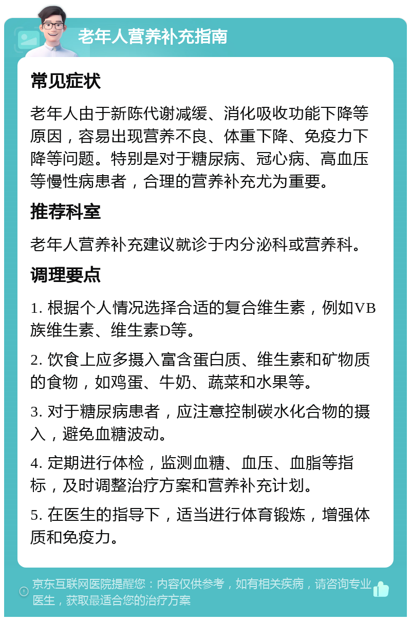 老年人营养补充指南 常见症状 老年人由于新陈代谢减缓、消化吸收功能下降等原因，容易出现营养不良、体重下降、免疫力下降等问题。特别是对于糖尿病、冠心病、高血压等慢性病患者，合理的营养补充尤为重要。 推荐科室 老年人营养补充建议就诊于内分泌科或营养科。 调理要点 1. 根据个人情况选择合适的复合维生素，例如VB族维生素、维生素D等。 2. 饮食上应多摄入富含蛋白质、维生素和矿物质的食物，如鸡蛋、牛奶、蔬菜和水果等。 3. 对于糖尿病患者，应注意控制碳水化合物的摄入，避免血糖波动。 4. 定期进行体检，监测血糖、血压、血脂等指标，及时调整治疗方案和营养补充计划。 5. 在医生的指导下，适当进行体育锻炼，增强体质和免疫力。