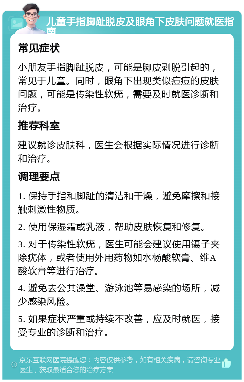 儿童手指脚趾脱皮及眼角下皮肤问题就医指南 常见症状 小朋友手指脚趾脱皮，可能是脚皮剥脱引起的，常见于儿童。同时，眼角下出现类似痘痘的皮肤问题，可能是传染性软疣，需要及时就医诊断和治疗。 推荐科室 建议就诊皮肤科，医生会根据实际情况进行诊断和治疗。 调理要点 1. 保持手指和脚趾的清洁和干燥，避免摩擦和接触刺激性物质。 2. 使用保湿霜或乳液，帮助皮肤恢复和修复。 3. 对于传染性软疣，医生可能会建议使用镊子夹除疣体，或者使用外用药物如水杨酸软膏、维A酸软膏等进行治疗。 4. 避免去公共澡堂、游泳池等易感染的场所，减少感染风险。 5. 如果症状严重或持续不改善，应及时就医，接受专业的诊断和治疗。