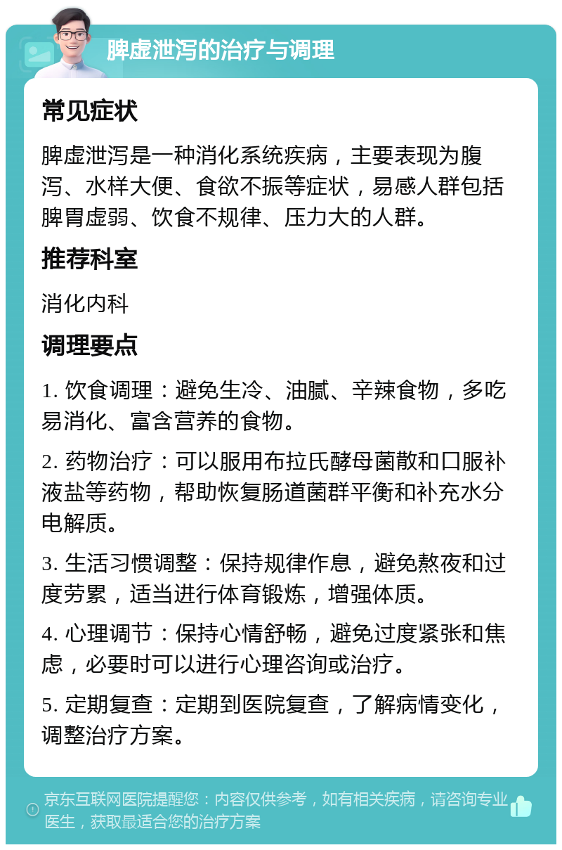 脾虚泄泻的治疗与调理 常见症状 脾虚泄泻是一种消化系统疾病，主要表现为腹泻、水样大便、食欲不振等症状，易感人群包括脾胃虚弱、饮食不规律、压力大的人群。 推荐科室 消化内科 调理要点 1. 饮食调理：避免生冷、油腻、辛辣食物，多吃易消化、富含营养的食物。 2. 药物治疗：可以服用布拉氏酵母菌散和口服补液盐等药物，帮助恢复肠道菌群平衡和补充水分电解质。 3. 生活习惯调整：保持规律作息，避免熬夜和过度劳累，适当进行体育锻炼，增强体质。 4. 心理调节：保持心情舒畅，避免过度紧张和焦虑，必要时可以进行心理咨询或治疗。 5. 定期复查：定期到医院复查，了解病情变化，调整治疗方案。