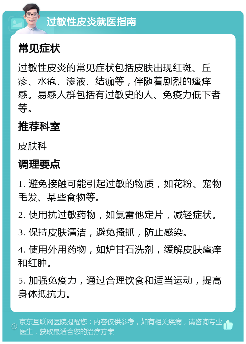 过敏性皮炎就医指南 常见症状 过敏性皮炎的常见症状包括皮肤出现红斑、丘疹、水疱、渗液、结痂等，伴随着剧烈的瘙痒感。易感人群包括有过敏史的人、免疫力低下者等。 推荐科室 皮肤科 调理要点 1. 避免接触可能引起过敏的物质，如花粉、宠物毛发、某些食物等。 2. 使用抗过敏药物，如氯雷他定片，减轻症状。 3. 保持皮肤清洁，避免搔抓，防止感染。 4. 使用外用药物，如炉甘石洗剂，缓解皮肤瘙痒和红肿。 5. 加强免疫力，通过合理饮食和适当运动，提高身体抵抗力。