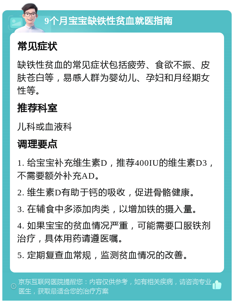 9个月宝宝缺铁性贫血就医指南 常见症状 缺铁性贫血的常见症状包括疲劳、食欲不振、皮肤苍白等，易感人群为婴幼儿、孕妇和月经期女性等。 推荐科室 儿科或血液科 调理要点 1. 给宝宝补充维生素D，推荐400IU的维生素D3，不需要额外补充AD。 2. 维生素D有助于钙的吸收，促进骨骼健康。 3. 在辅食中多添加肉类，以增加铁的摄入量。 4. 如果宝宝的贫血情况严重，可能需要口服铁剂治疗，具体用药请遵医嘱。 5. 定期复查血常规，监测贫血情况的改善。