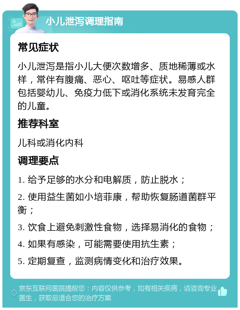 小儿泄泻调理指南 常见症状 小儿泄泻是指小儿大便次数增多、质地稀薄或水样，常伴有腹痛、恶心、呕吐等症状。易感人群包括婴幼儿、免疫力低下或消化系统未发育完全的儿童。 推荐科室 儿科或消化内科 调理要点 1. 给予足够的水分和电解质，防止脱水； 2. 使用益生菌如小培菲康，帮助恢复肠道菌群平衡； 3. 饮食上避免刺激性食物，选择易消化的食物； 4. 如果有感染，可能需要使用抗生素； 5. 定期复查，监测病情变化和治疗效果。