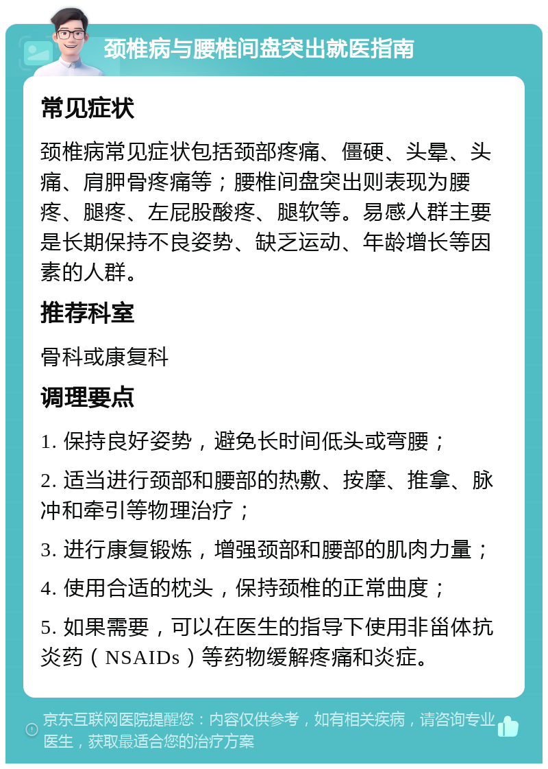 颈椎病与腰椎间盘突出就医指南 常见症状 颈椎病常见症状包括颈部疼痛、僵硬、头晕、头痛、肩胛骨疼痛等；腰椎间盘突出则表现为腰疼、腿疼、左屁股酸疼、腿软等。易感人群主要是长期保持不良姿势、缺乏运动、年龄增长等因素的人群。 推荐科室 骨科或康复科 调理要点 1. 保持良好姿势，避免长时间低头或弯腰； 2. 适当进行颈部和腰部的热敷、按摩、推拿、脉冲和牵引等物理治疗； 3. 进行康复锻炼，增强颈部和腰部的肌肉力量； 4. 使用合适的枕头，保持颈椎的正常曲度； 5. 如果需要，可以在医生的指导下使用非甾体抗炎药（NSAIDs）等药物缓解疼痛和炎症。