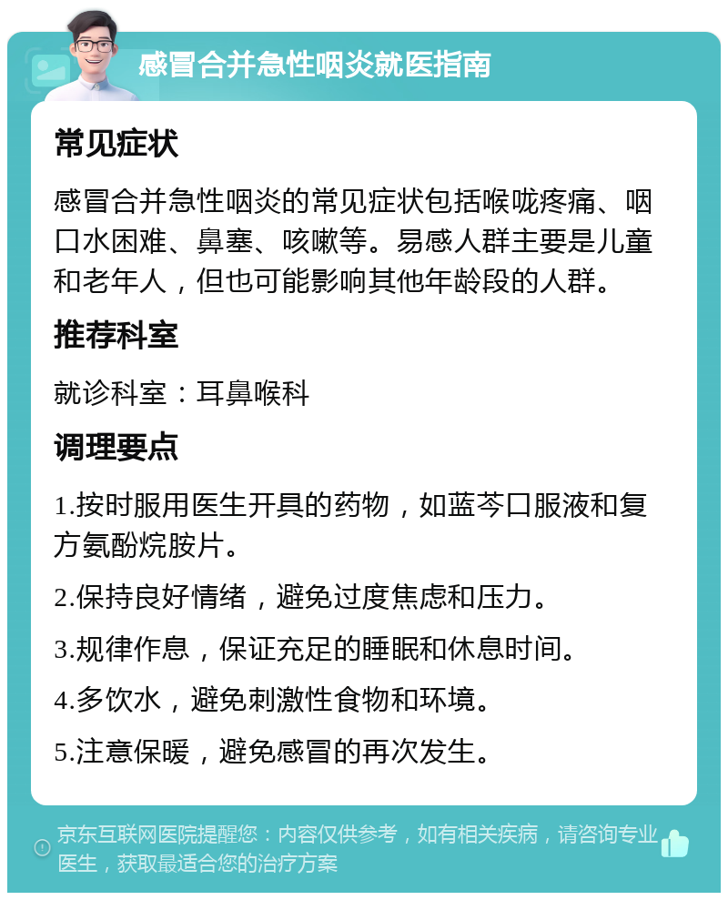 感冒合并急性咽炎就医指南 常见症状 感冒合并急性咽炎的常见症状包括喉咙疼痛、咽口水困难、鼻塞、咳嗽等。易感人群主要是儿童和老年人，但也可能影响其他年龄段的人群。 推荐科室 就诊科室：耳鼻喉科 调理要点 1.按时服用医生开具的药物，如蓝芩口服液和复方氨酚烷胺片。 2.保持良好情绪，避免过度焦虑和压力。 3.规律作息，保证充足的睡眠和休息时间。 4.多饮水，避免刺激性食物和环境。 5.注意保暖，避免感冒的再次发生。