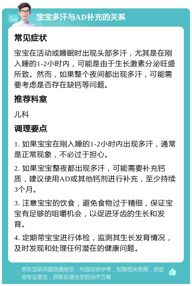 宝宝多汗与AD补充的关系 常见症状 宝宝在活动或睡眠时出现头部多汗，尤其是在刚入睡的1-2小时内，可能是由于生长激素分泌旺盛所致。然而，如果整个夜间都出现多汗，可能需要考虑是否存在缺钙等问题。 推荐科室 儿科 调理要点 1. 如果宝宝在刚入睡的1-2小时内出现多汗，通常是正常现象，不必过于担心。 2. 如果宝宝整夜都出现多汗，可能需要补充钙质，建议使用AD或其他钙剂进行补充，至少持续3个月。 3. 注意宝宝的饮食，避免食物过于精细，保证宝宝有足够的咀嚼机会，以促进牙齿的生长和发育。 4. 定期带宝宝进行体检，监测其生长发育情况，及时发现和处理任何潜在的健康问题。