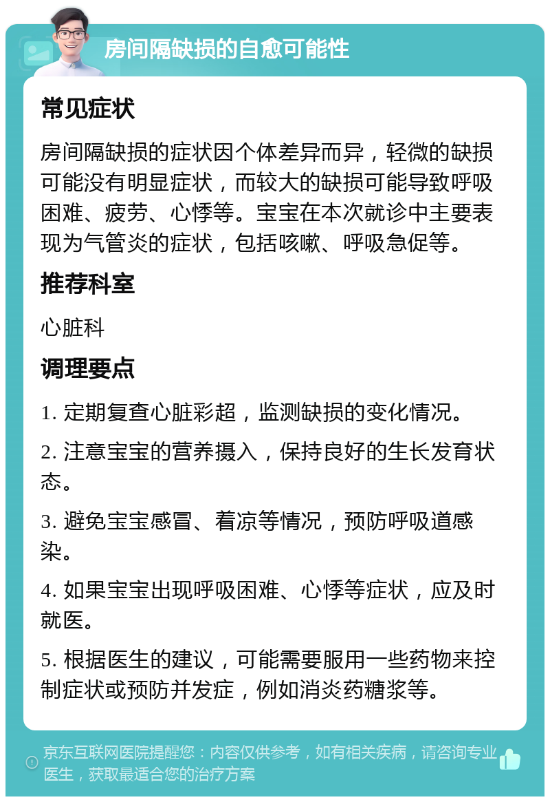 房间隔缺损的自愈可能性 常见症状 房间隔缺损的症状因个体差异而异，轻微的缺损可能没有明显症状，而较大的缺损可能导致呼吸困难、疲劳、心悸等。宝宝在本次就诊中主要表现为气管炎的症状，包括咳嗽、呼吸急促等。 推荐科室 心脏科 调理要点 1. 定期复查心脏彩超，监测缺损的变化情况。 2. 注意宝宝的营养摄入，保持良好的生长发育状态。 3. 避免宝宝感冒、着凉等情况，预防呼吸道感染。 4. 如果宝宝出现呼吸困难、心悸等症状，应及时就医。 5. 根据医生的建议，可能需要服用一些药物来控制症状或预防并发症，例如消炎药糖浆等。