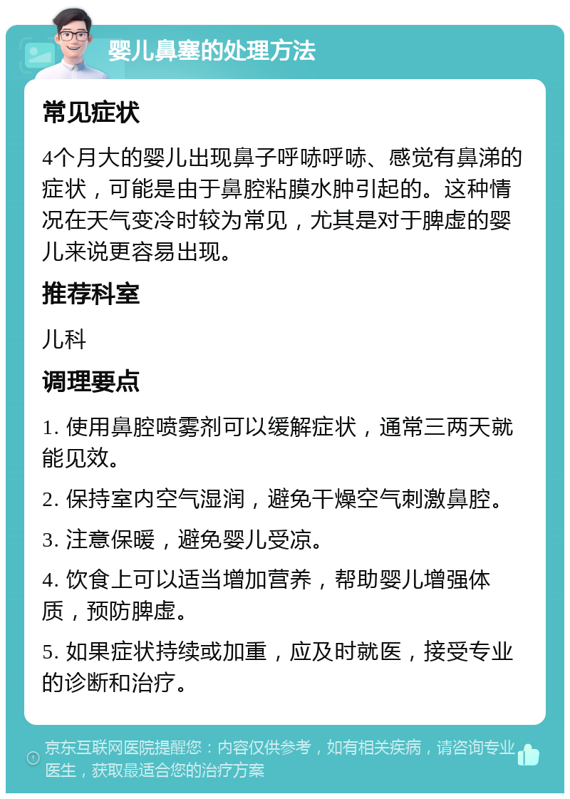 婴儿鼻塞的处理方法 常见症状 4个月大的婴儿出现鼻子呼哧呼哧、感觉有鼻涕的症状，可能是由于鼻腔粘膜水肿引起的。这种情况在天气变冷时较为常见，尤其是对于脾虚的婴儿来说更容易出现。 推荐科室 儿科 调理要点 1. 使用鼻腔喷雾剂可以缓解症状，通常三两天就能见效。 2. 保持室内空气湿润，避免干燥空气刺激鼻腔。 3. 注意保暖，避免婴儿受凉。 4. 饮食上可以适当增加营养，帮助婴儿增强体质，预防脾虚。 5. 如果症状持续或加重，应及时就医，接受专业的诊断和治疗。