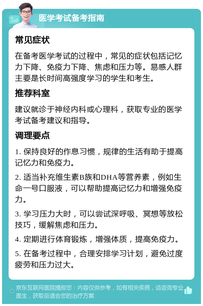 医学考试备考指南 常见症状 在备考医学考试的过程中，常见的症状包括记忆力下降、免疫力下降、焦虑和压力等。易感人群主要是长时间高强度学习的学生和考生。 推荐科室 建议就诊于神经内科或心理科，获取专业的医学考试备考建议和指导。 调理要点 1. 保持良好的作息习惯，规律的生活有助于提高记忆力和免疫力。 2. 适当补充维生素B族和DHA等营养素，例如生命一号口服液，可以帮助提高记忆力和增强免疫力。 3. 学习压力大时，可以尝试深呼吸、冥想等放松技巧，缓解焦虑和压力。 4. 定期进行体育锻炼，增强体质，提高免疫力。 5. 在备考过程中，合理安排学习计划，避免过度疲劳和压力过大。