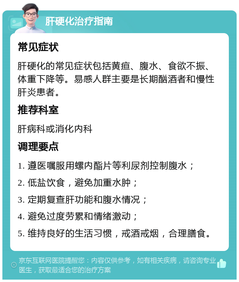 肝硬化治疗指南 常见症状 肝硬化的常见症状包括黄疸、腹水、食欲不振、体重下降等。易感人群主要是长期酗酒者和慢性肝炎患者。 推荐科室 肝病科或消化内科 调理要点 1. 遵医嘱服用螺内酯片等利尿剂控制腹水； 2. 低盐饮食，避免加重水肿； 3. 定期复查肝功能和腹水情况； 4. 避免过度劳累和情绪激动； 5. 维持良好的生活习惯，戒酒戒烟，合理膳食。