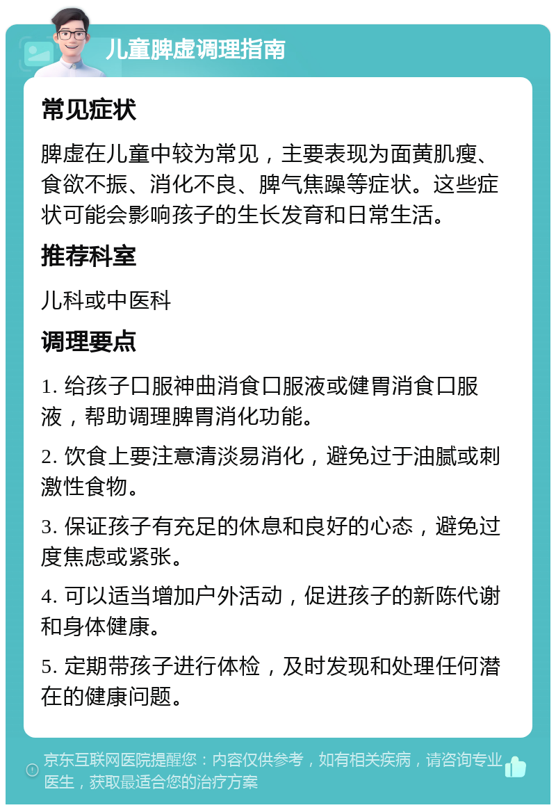 儿童脾虚调理指南 常见症状 脾虚在儿童中较为常见，主要表现为面黄肌瘦、食欲不振、消化不良、脾气焦躁等症状。这些症状可能会影响孩子的生长发育和日常生活。 推荐科室 儿科或中医科 调理要点 1. 给孩子口服神曲消食口服液或健胃消食口服液，帮助调理脾胃消化功能。 2. 饮食上要注意清淡易消化，避免过于油腻或刺激性食物。 3. 保证孩子有充足的休息和良好的心态，避免过度焦虑或紧张。 4. 可以适当增加户外活动，促进孩子的新陈代谢和身体健康。 5. 定期带孩子进行体检，及时发现和处理任何潜在的健康问题。