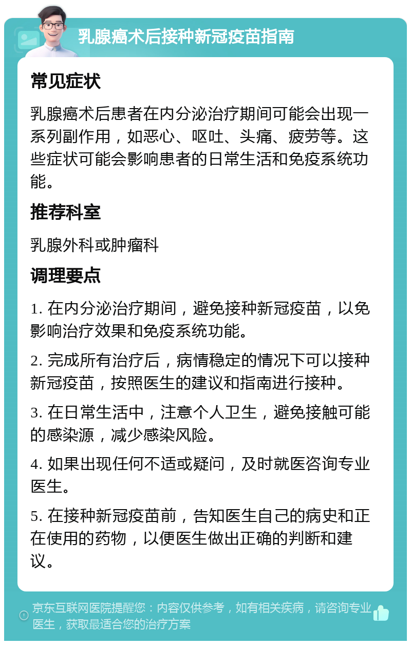 乳腺癌术后接种新冠疫苗指南 常见症状 乳腺癌术后患者在内分泌治疗期间可能会出现一系列副作用，如恶心、呕吐、头痛、疲劳等。这些症状可能会影响患者的日常生活和免疫系统功能。 推荐科室 乳腺外科或肿瘤科 调理要点 1. 在内分泌治疗期间，避免接种新冠疫苗，以免影响治疗效果和免疫系统功能。 2. 完成所有治疗后，病情稳定的情况下可以接种新冠疫苗，按照医生的建议和指南进行接种。 3. 在日常生活中，注意个人卫生，避免接触可能的感染源，减少感染风险。 4. 如果出现任何不适或疑问，及时就医咨询专业医生。 5. 在接种新冠疫苗前，告知医生自己的病史和正在使用的药物，以便医生做出正确的判断和建议。